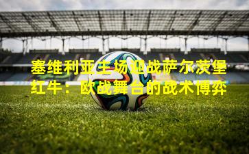 塞维利亚主场迎战萨尔茨堡红牛：欧战舞台的战术博弈